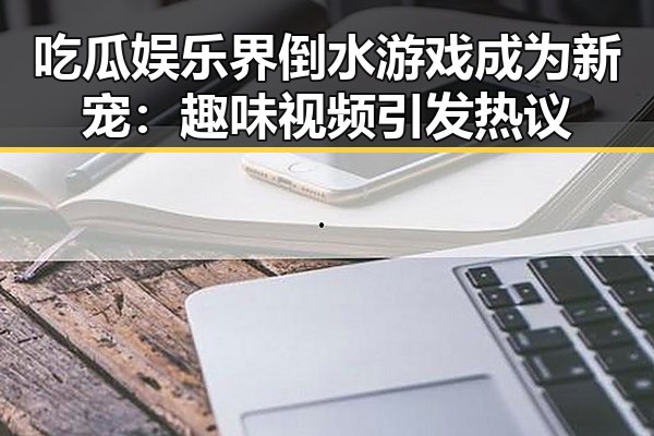吃瓜娱乐界倒水游戏成为新宠:趣味视频引发热议