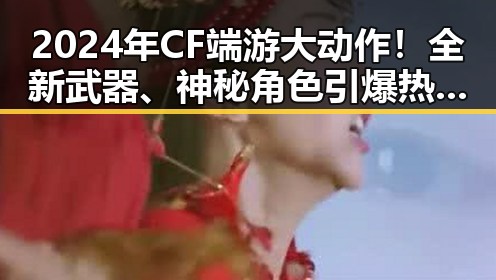 2024年CF端游大动作!全新武器、神秘角色引爆热议🔥