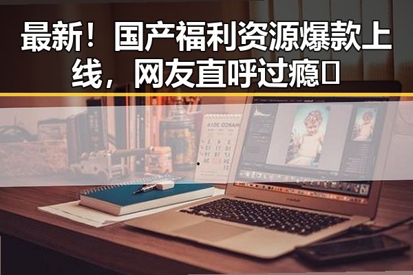 最新!国产福利资源爆款上线,网友直呼过瘾✨